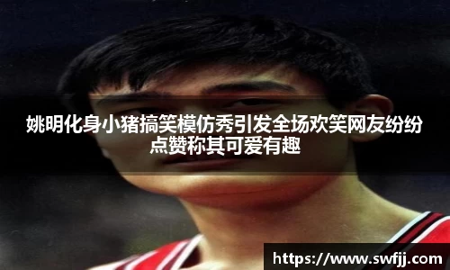姚明化身小猪搞笑模仿秀引发全场欢笑网友纷纷点赞称其可爱有趣
