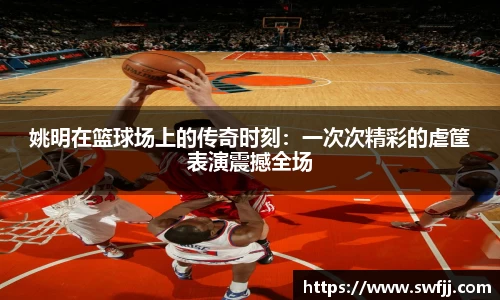 姚明在篮球场上的传奇时刻：一次次精彩的虐筐表演震撼全场